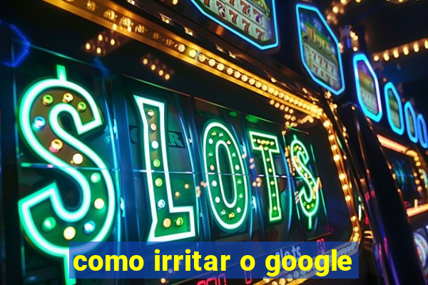 como irritar o google